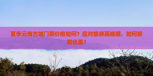 夏季云南古城门票价格如何？应对旅游高峰期，如何获取优惠？