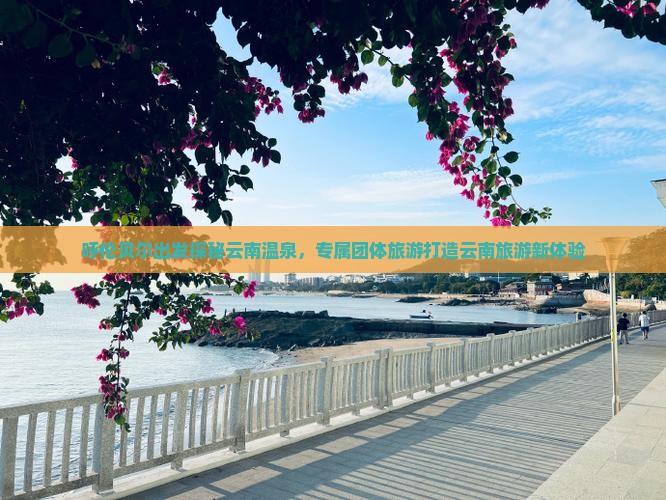 呼伦贝尔出发探秘云南温泉，专属团体旅游打造云南旅游新体验