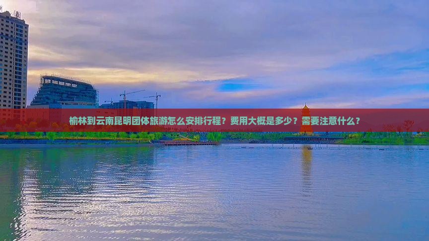 榆林到云南昆明团体旅游怎么安排行程？费用大概是多少？需要注意什么？