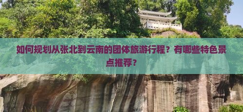 如何规划从张北到云南的团体旅游行程？有哪些特色景点推荐？