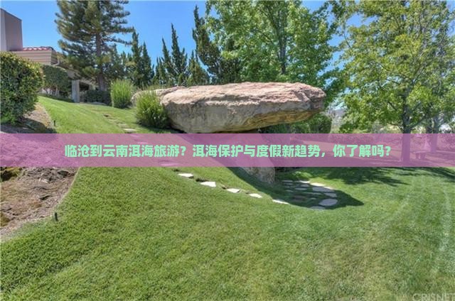 临沧到云南洱海旅游？洱海保护与度假新趋势，你了解吗？