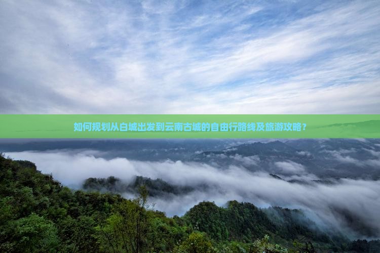 如何规划从白城出发到云南古城的自由行路线及旅游攻略？