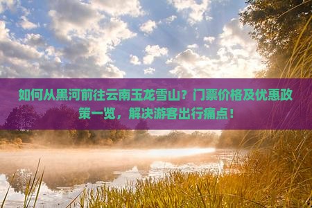 如何从黑河前往云南玉龙雪山？门票价格及优惠政策一览，解决游客出行痛点！