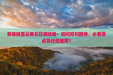 景德镇至云南五日游攻略：如何规划路线、必看景点及住宿推荐？