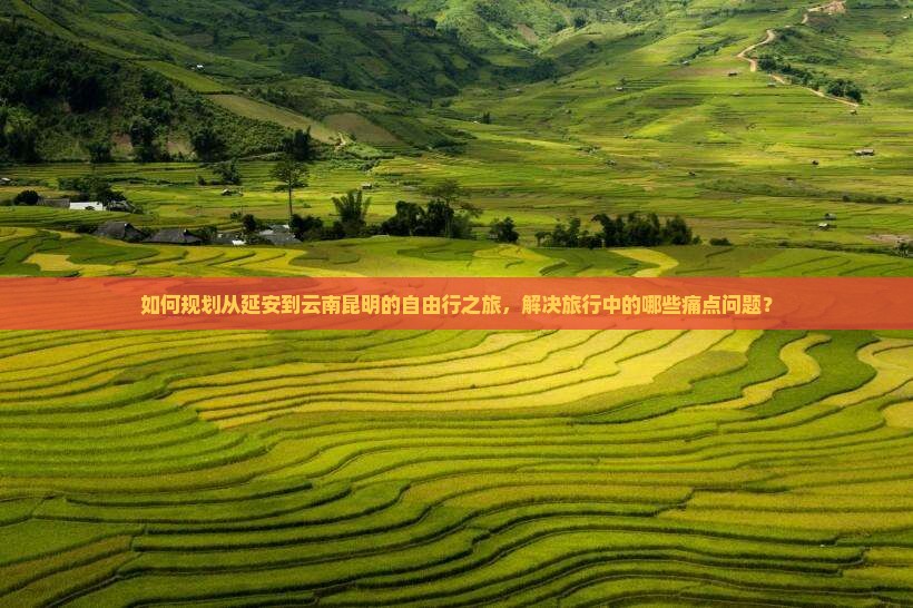 如何规划从延安到云南昆明的自由行之旅，解决旅行中的哪些痛点问题？