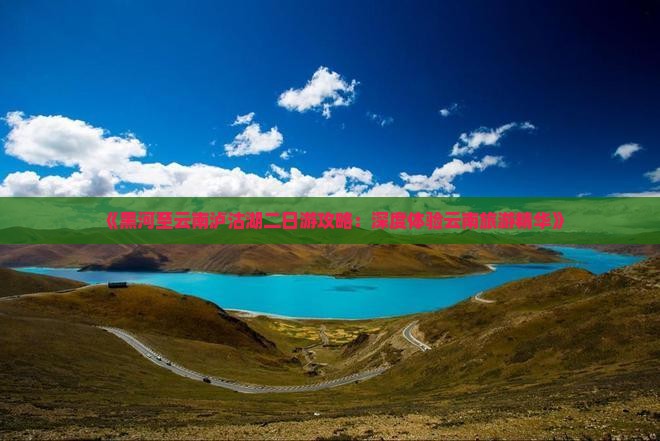 《黑河至云南泸沽湖二日游攻略：深度体验云南旅游精华》