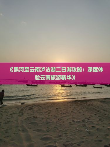 《黑河至云南泸沽湖二日游攻略：深度体验云南旅游精华》