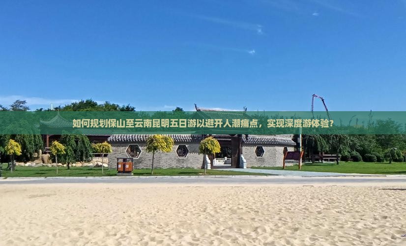如何规划保山至云南昆明五日游以避开人潮痛点，实现深度游体验？