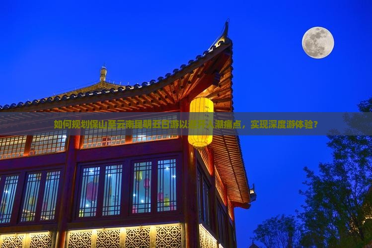如何规划保山至云南昆明五日游以避开人潮痛点，实现深度游体验？