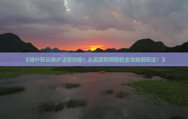 《喀什到云南泸沽湖攻略？从高原到摩旅的全攻略都在这！》