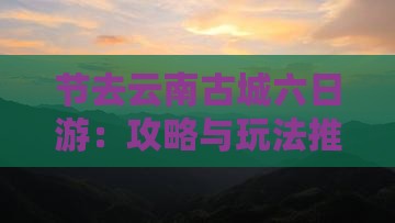节去云南古城六日游：攻略与玩法推荐