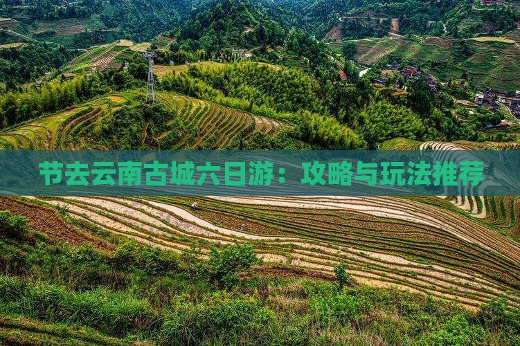 节去云南古城六日游：攻略与玩法推荐