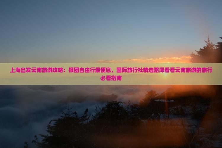 上海出发云南旅游攻略：报团自由行最便息，国际旅行社精选路犀看看云南旅游的旅行必看指南
