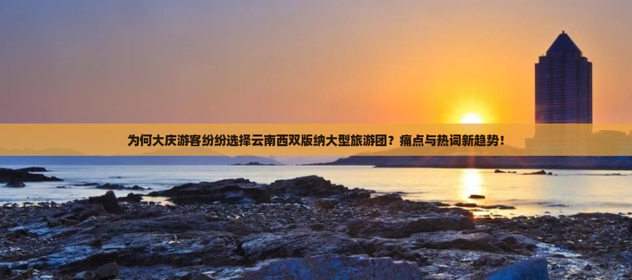 为何大庆游客纷纷选择云南西双版纳大型旅游团？痛点与热词新趋势！
