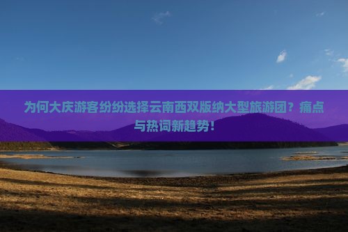 为何大庆游客纷纷选择云南西双版纳大型旅游团？痛点与热词新趋势！