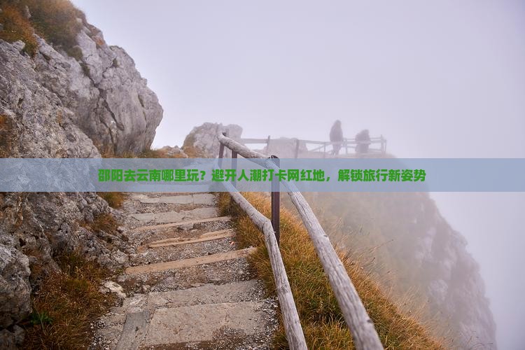 邵阳去云南哪里玩？避开人潮打卡网红地，解锁旅行新姿势