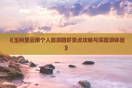 《玉树至云南个人旅游路虾景点攻略与深度游体验》