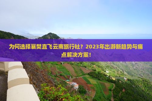 为何选择襄樊直飞云南旅行社？2023年出游新趋势与痛点解决方案！