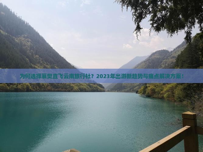 为何选择襄樊直飞云南旅行社？2023年出游新趋势与痛点解决方案！