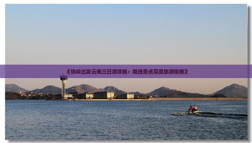 《铁岭出发云南三日游攻略：精选景点深度旅游指南》