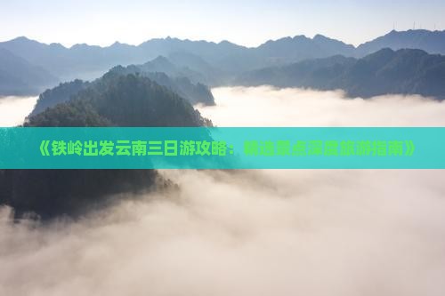 《铁岭出发云南三日游攻略：精选景点深度旅游指南》