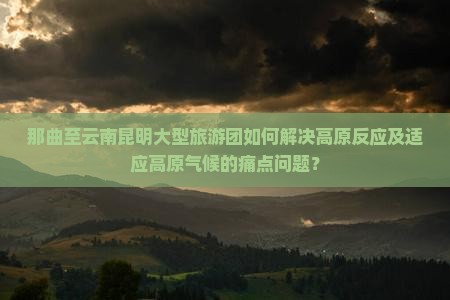 那曲至云南昆明大型旅游团如何解决高原反应及适应高原气候的痛点问题？