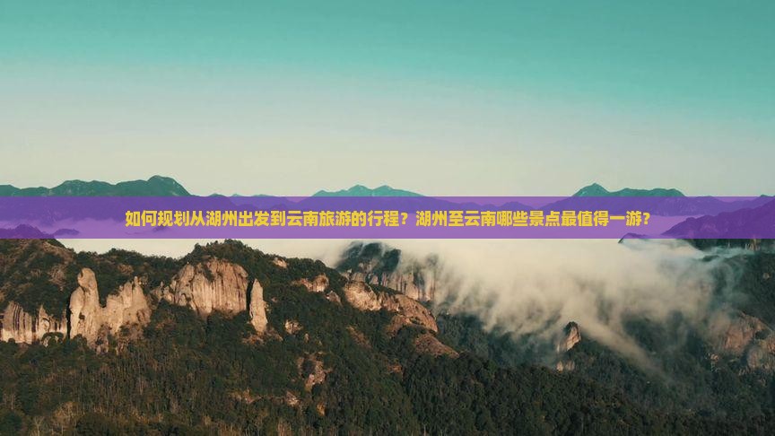 如何规划从湖州出发到云南旅游的行程？湖州至云南哪些景点最值得一游？
