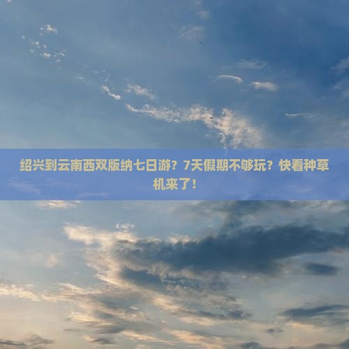 绍兴到云南西双版纳七日游？7天假期不够玩？快看种草机来了！