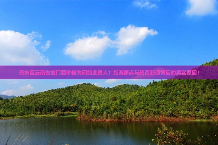 丹东至云南古城门票价格为何如此诱人？旅游痛点与热词新词背后的真实原因！