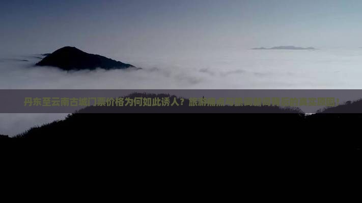 丹东至云南古城门票价格为何如此诱人？旅游痛点与热词新词背后的真实原因！