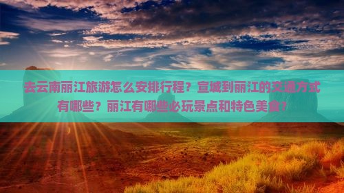 去云南丽江旅游怎么安排行程？宣城到丽江的交通方式有哪些？丽江有哪些必玩景点和特色美食？