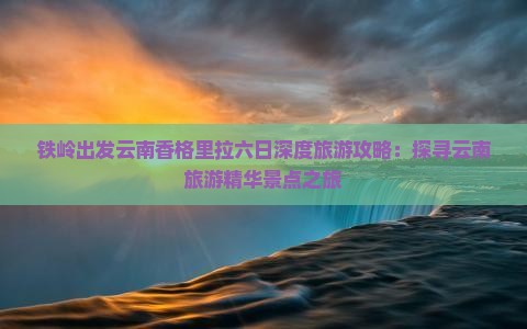 铁岭出发云南香格里拉六日深度旅游攻略：探寻云南旅游精华景点之旅