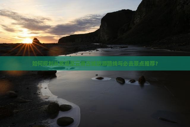 如何规划从芜湖至云南古城旅游路线与必去景点推荐？