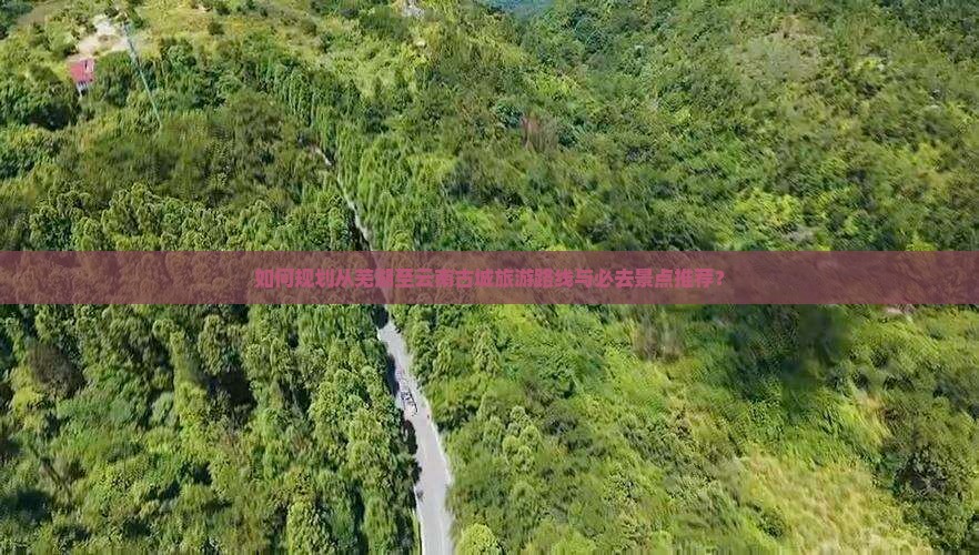 如何规划从芜湖至云南古城旅游路线与必去景点推荐？