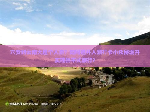 六安到云南大理个人游？如何避开人潮打卡小众秘境并实现躺平式旅行？