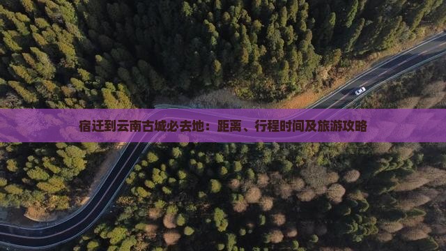 宿迁到云南古城必去地：距离、行程时间及旅游攻略