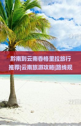 黔南到云南香格里拉旅行推荐|云南旅游攻略|路线规划|格里必看旅游指南