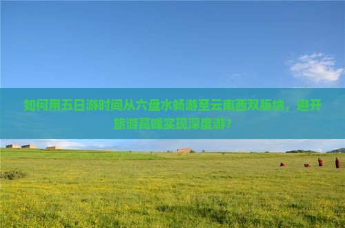 如何用五日游时间从六盘水畅游至云南西双版纳，避开旅游高峰实现深度游？