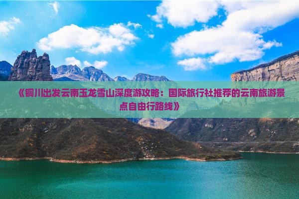《铜川出发云南玉龙雪山深度游攻略：国际旅行社推荐的云南旅游景点自由行路线》