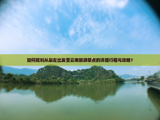 如何规划从崇左出发至云南旅游景点的详细行程与攻略？