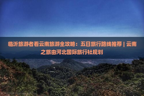临沂旅游者看云南旅游全攻略：五日旅行路线推荐 | 云南之旅由河北国际旅行社规划