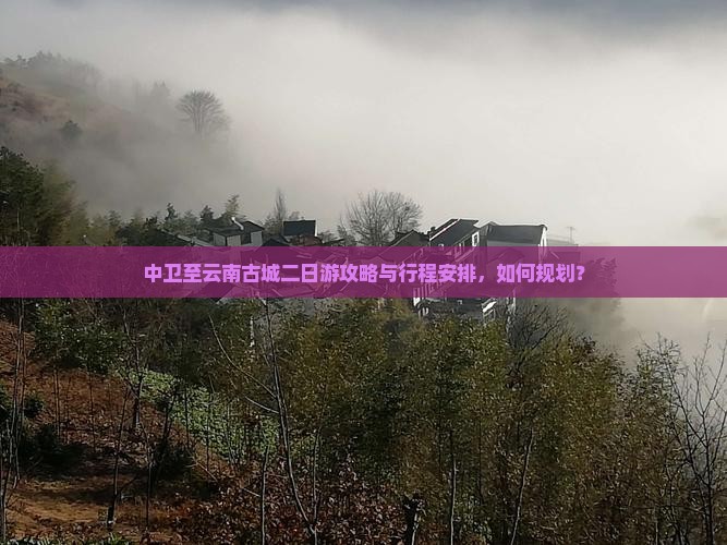 中卫至云南古城二日游攻略与行程安排，如何规划？