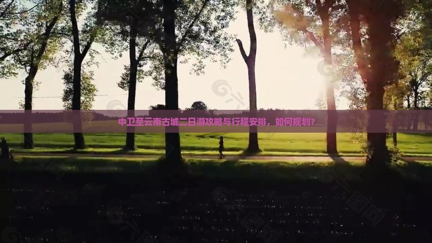 中卫至云南古城二日游攻略与行程安排，如何规划？
