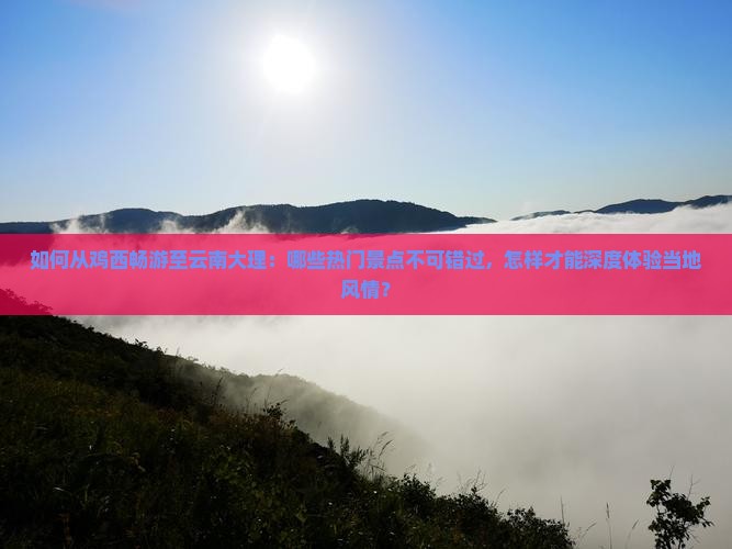 如何从鸡西畅游至云南大理：哪些热门景点不可错过，怎样才能深度体验当地风情？