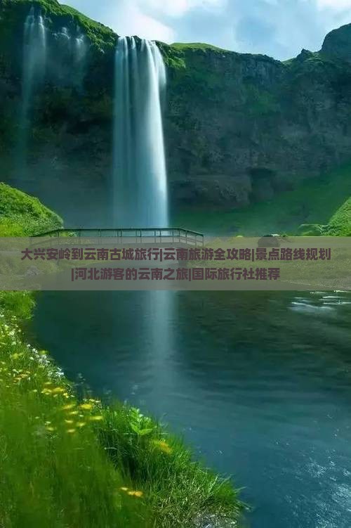 大兴安岭到云南古城旅行|云南旅游全攻略|景点路线规划|河北游客的云南之旅|国际旅行社推荐