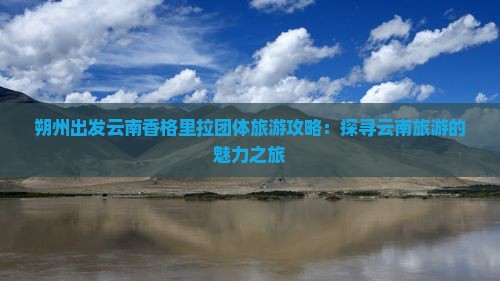 朔州出发云南香格里拉团体旅游攻略：探寻云南旅游的魅力之旅