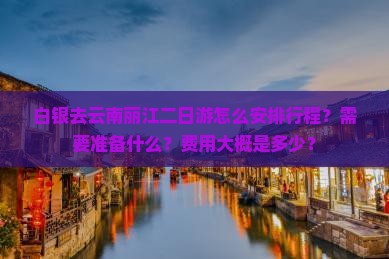 白银去云南丽江二日游怎么安排行程？需要准备什么？费用大概是多少？