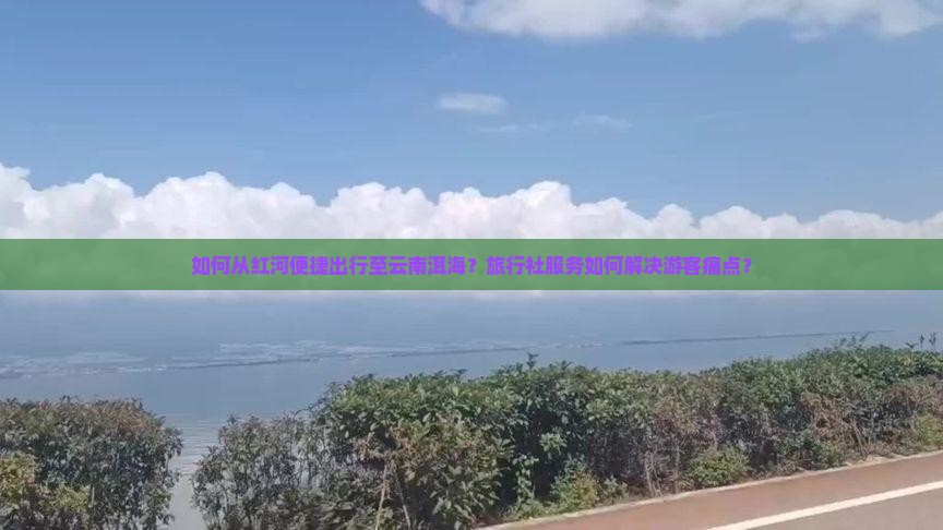如何从红河便捷出行至云南洱海？旅行社服务如何解决游客痛点？