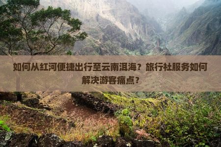 如何从红河便捷出行至云南洱海？旅行社服务如何解决游客痛点？