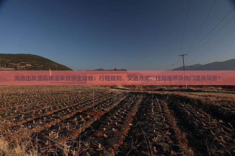 新余出发至云南温泉旅游全攻略：行程规划、交通方式、住宿推荐及热门温泉问答？